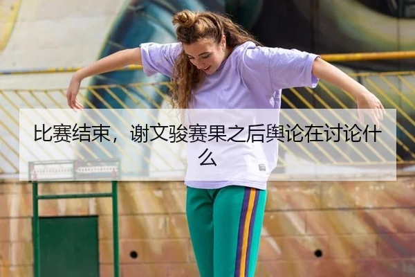 比赛结束，谢文骏赛果之后舆论在讨论什么